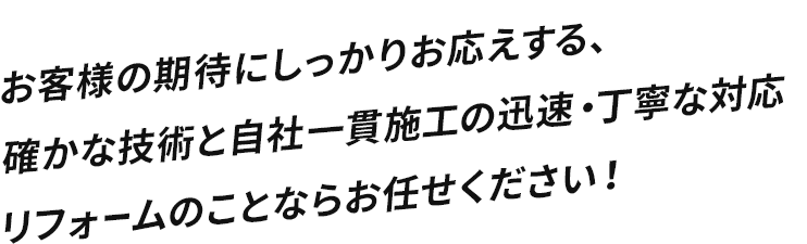 お客様の期待にしっかりお応えする、確かな技術と自社一貫施工の迅速・丁寧な対応 リフォームのことならお任せください！